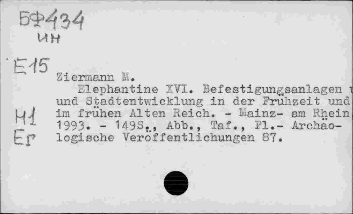 ﻿WH
Er
Ziermann M.
Elephantine XVI. Befestigungsanlagen і und Stadtentwicklung in der Fruhzeit und im frühen Alten Reich. - Mainz- am Rhein 1993. - U9S., Abb., Taf., PI.- Archäologische Veröffentlichungen 87.